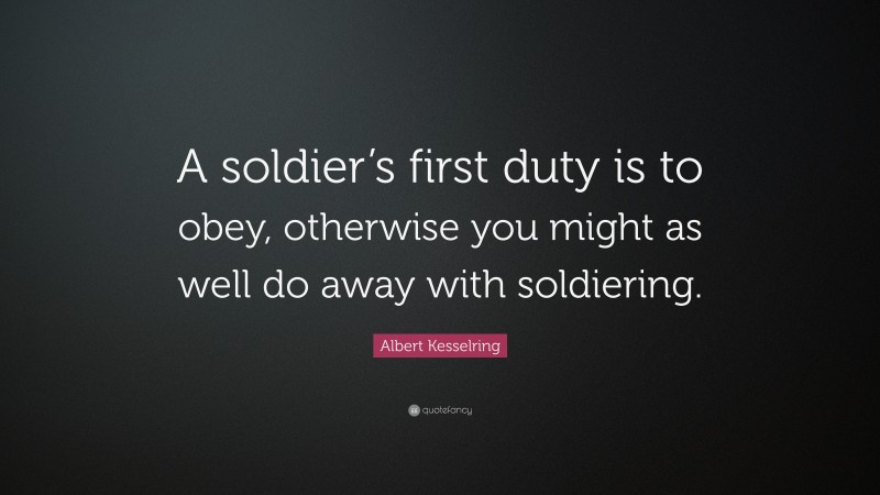 Albert Kesselring Quote: “A soldier’s first duty is to obey, otherwise you might as well do away with soldiering.”
