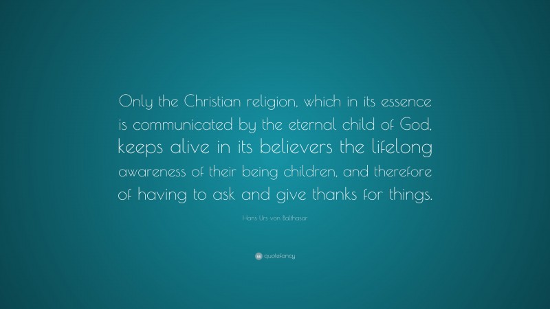 Hans Urs von Balthasar Quote: “Only the Christian religion, which in its essence is communicated by the eternal child of God, keeps alive in its believers the lifelong awareness of their being children, and therefore of having to ask and give thanks for things.”
