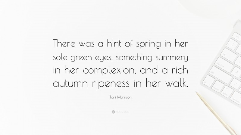 Toni Morrison Quote: “There was a hint of spring in her sole green eyes, something summery in her complexion, and a rich autumn ripeness in her walk.”
