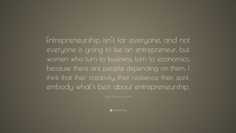 Gayle Tzemach Lemmon Quote: “Entrepreneurship isn’t for everyone, and not everyone is going to be an entrepreneur, but women who turn to business, turn to economics, because there are people depending on them, I think that their creativity, their resilience, their spirit, embody what’s best about entrepreneurship.”