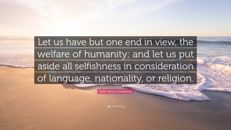 John Amos Comenius Quote: “Let us have but one end in view, the welfare of humanity; and let us put aside all selfishness in consideration of language, nationality, or religion.”