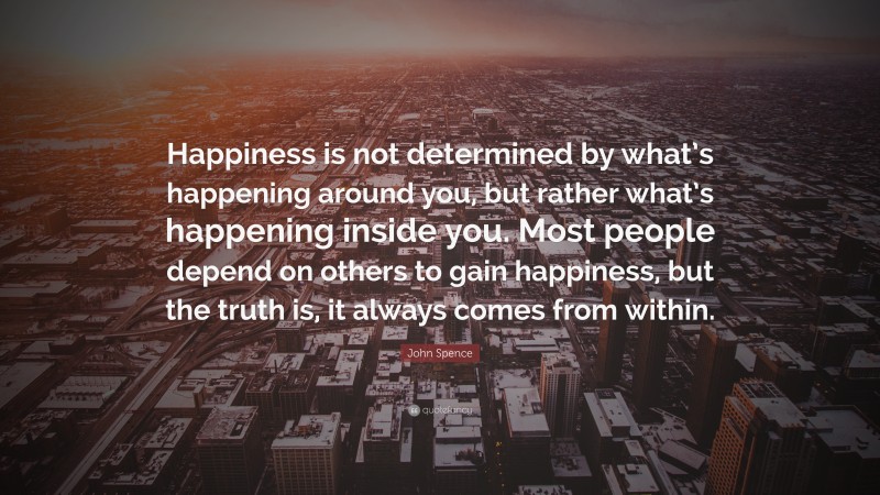 John Spence Quote: “Happiness is not determined by what’s happening around you, but rather what’s happening inside you. Most people depend on others to gain happiness, but the truth is, it always comes from within.”