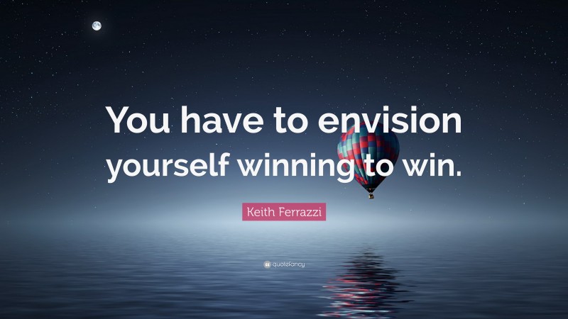 Keith Ferrazzi Quote: “You have to envision yourself winning to win.”