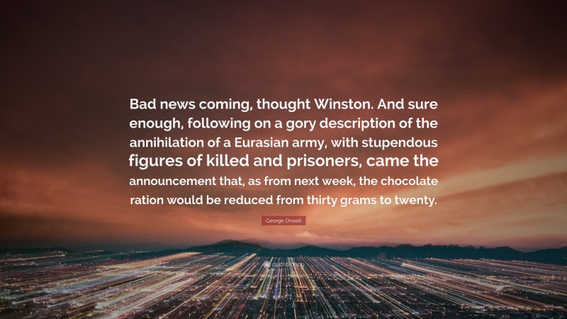 George Orwell Quote: “Bad news coming, thought Winston. And sure enough, following on a gory description of the annihilation of a Eurasian army, with stupendous figures of killed and prisoners, came the announcement that, as from next week, the chocolate ration would be reduced from thirty grams to twenty.”