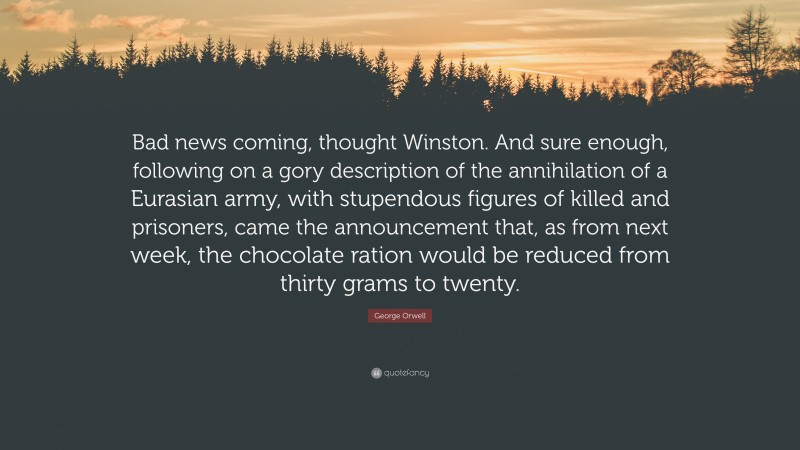 George Orwell Quote: “Bad news coming, thought Winston. And sure enough, following on a gory description of the annihilation of a Eurasian army, with stupendous figures of killed and prisoners, came the announcement that, as from next week, the chocolate ration would be reduced from thirty grams to twenty.”