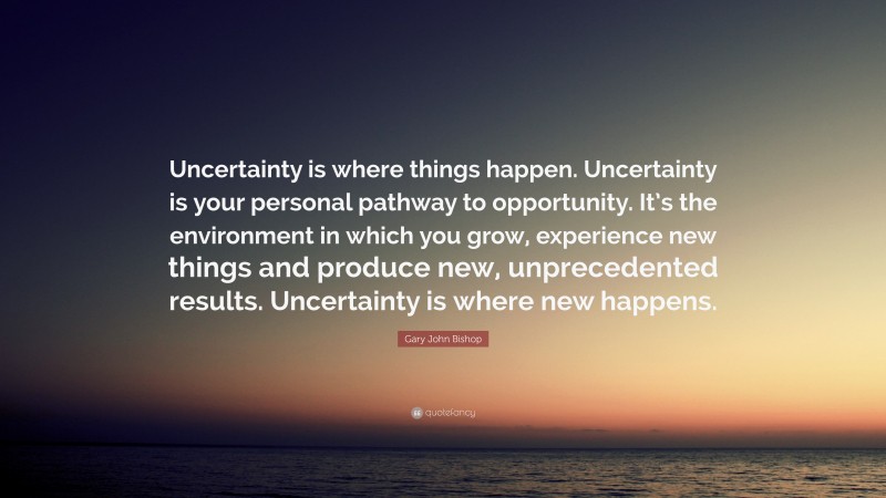 Gary John Bishop Quote: “Uncertainty is where things happen. Uncertainty is your personal pathway to opportunity. It’s the environment in which you grow, experience new things and produce new, unprecedented results. Uncertainty is where new happens.”