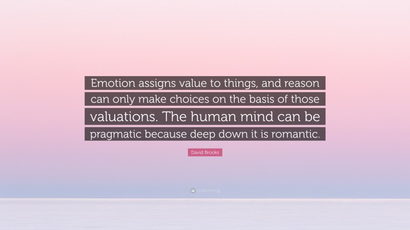 David Brooks Quote: “Emotion assigns value to things, and reason can only make choices on the basis of those valuations. The human mind can be pragmatic because deep down it is romantic.”