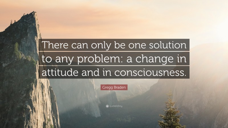 Gregg Braden Quote: “There can only be one solution to any problem: a change in attitude and in consciousness.”