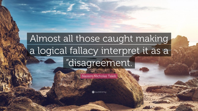 Nassim Nicholas Taleb Quote: “Almost all those caught making a logical fallacy interpret it as a “disagreement.”