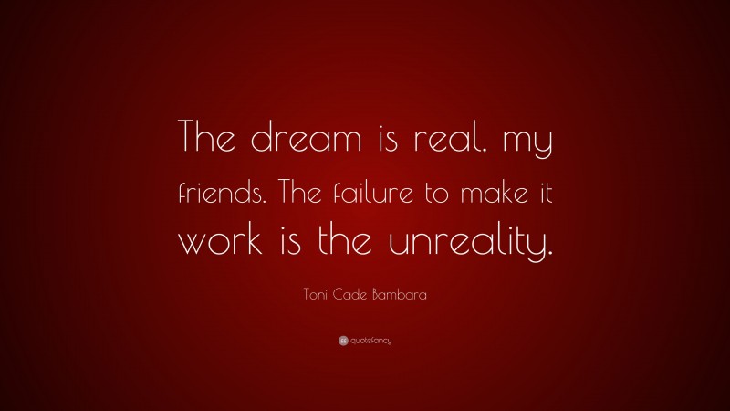 Toni Cade Bambara Quote: “The dream is real, my friends. The failure to make it work is the unreality.”