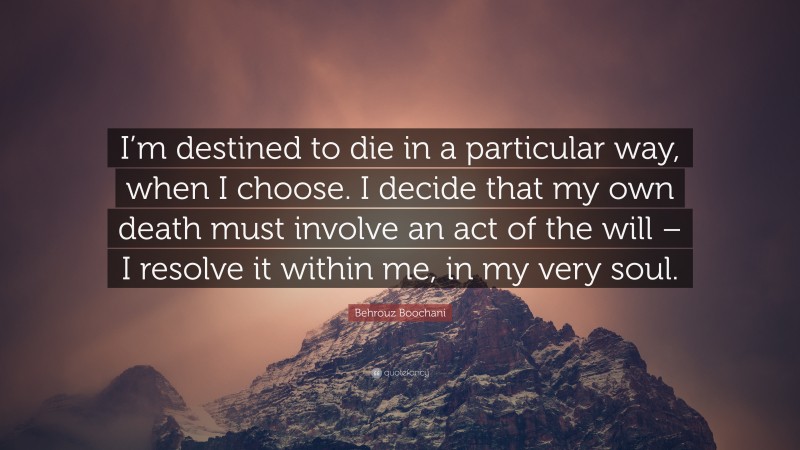 Behrouz Boochani Quote: “I’m destined to die in a particular way, when I choose. I decide that my own death must involve an act of the will – I resolve it within me, in my very soul.”