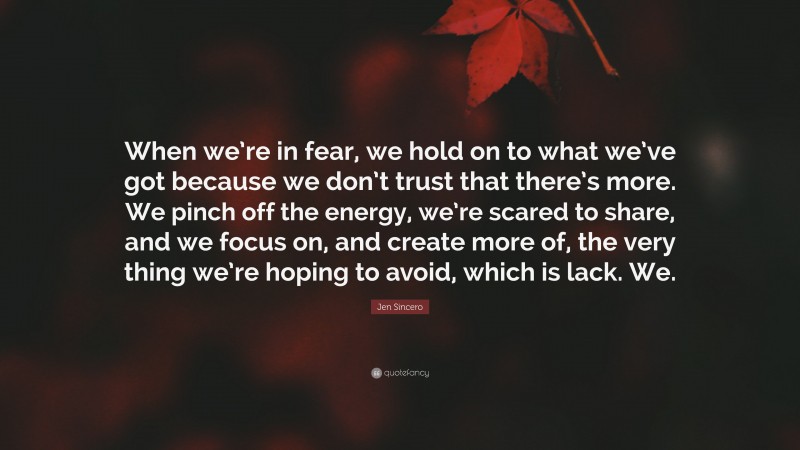 Jen Sincero Quote: “When we’re in fear, we hold on to what we’ve got because we don’t trust that there’s more. We pinch off the energy, we’re scared to share, and we focus on, and create more of, the very thing we’re hoping to avoid, which is lack. We.”