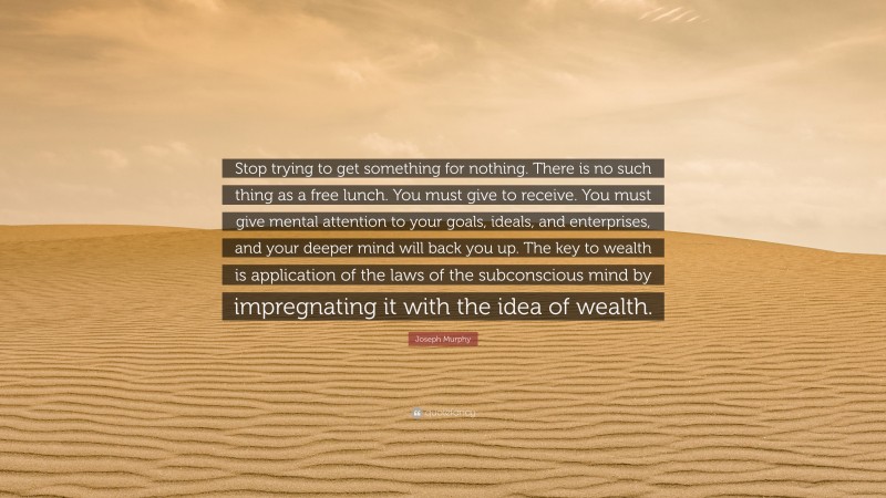 Joseph Murphy Quote: “Stop trying to get something for nothing. There is no such thing as a free lunch. You must give to receive. You must give mental attention to your goals, ideals, and enterprises, and your deeper mind will back you up. The key to wealth is application of the laws of the subconscious mind by impregnating it with the idea of wealth.”