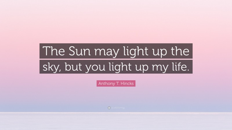 Anthony T. Hincks Quote: “The Sun may light up the sky, but you light up my life.”