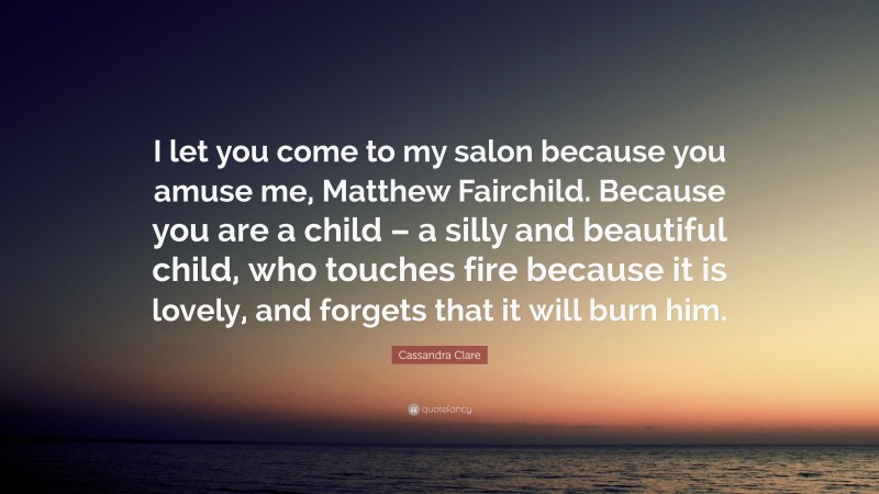 Cassandra Clare Quote: “I let you come to my salon because you amuse me, Matthew Fairchild. Because you are a child – a silly and beautiful child, who touches fire because it is lovely, and forgets that it will burn him.”