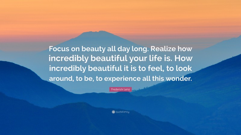 Frederick Lenz Quote: “Focus on beauty all day long. Realize how incredibly beautiful your life is. How incredibly beautiful it is to feel, to look around, to be, to experience all this wonder.”