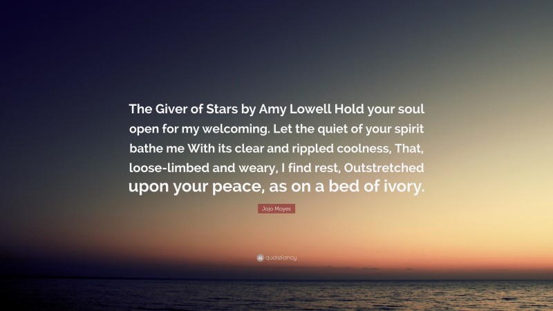 Jojo Moyes Quote: “The Giver of Stars by Amy Lowell Hold your soul open for my welcoming. Let the quiet of your spirit bathe me With its clear and rippled coolness, That, loose-limbed and weary, I find rest, Outstretched upon your peace, as on a bed of ivory.”