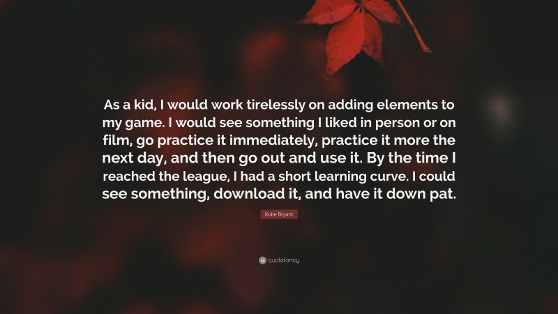 Kobe Bryant Quote: “As a kid, I would work tirelessly on adding elements to my game. I would see something I liked in person or on film, go practice it immediately, practice it more the next day, and then go out and use it. By the time I reached the league, I had a short learning curve. I could see something, download it, and have it down pat.”