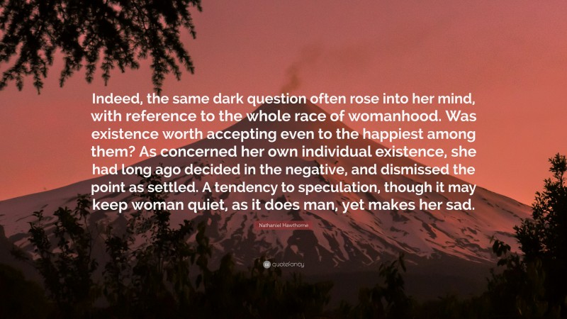 Nathaniel Hawthorne Quote: “Indeed, the same dark question often rose into her mind, with reference to the whole race of womanhood. Was existence worth accepting even to the happiest among them? As concerned her own individual existence, she had long ago decided in the negative, and dismissed the point as settled. A tendency to speculation, though it may keep woman quiet, as it does man, yet makes her sad.”