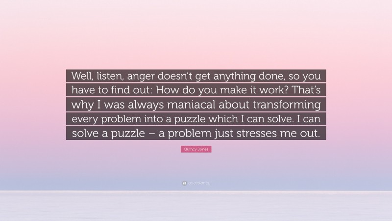 Quincy Jones Quote: “Well, listen, anger doesn’t get anything done, so you have to find out: How do you make it work? That’s why I was always maniacal about transforming every problem into a puzzle which I can solve. I can solve a puzzle – a problem just stresses me out.”