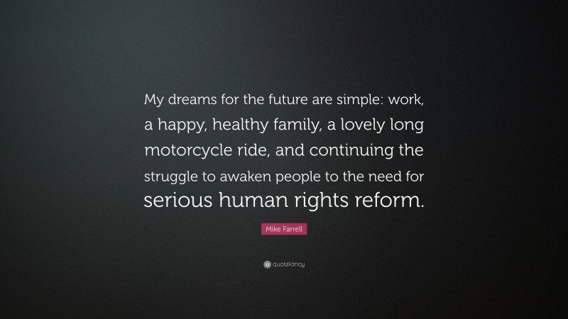 Mike Farrell Quote: “My dreams for the future are simple: work, a happy, healthy family, a lovely long motorcycle ride, and continuing the struggle to awaken people to the need for serious human rights reform.”