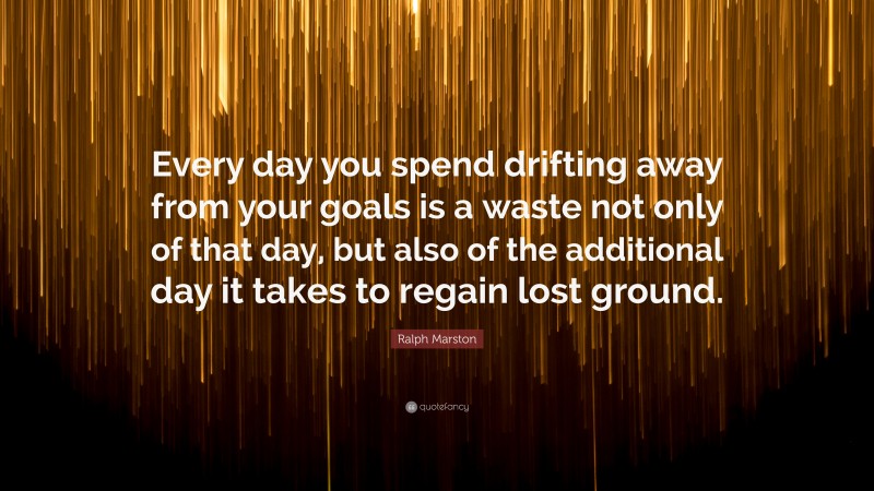 Ralph Marston Quote: “Every day you spend drifting away from your goals is a waste not only of that day, but also of the additional day it takes to regain lost ground.”