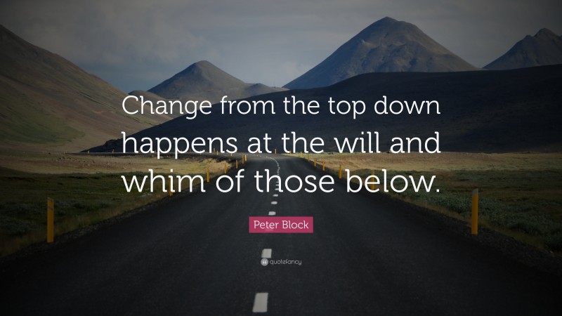 Peter Block Quote: “Change from the top down happens at the will and whim of those below.”