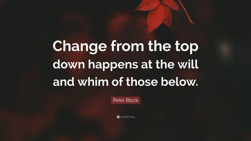 Peter Block Quote: “Change from the top down happens at the will and whim of those below.”