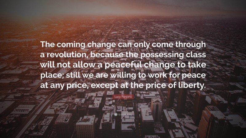 Lucy Parsons Quote: “The coming change can only come through a revolution, because the possessing class will not allow a peaceful change to take place; still we are willing to work for peace at any price, except at the price of liberty.”