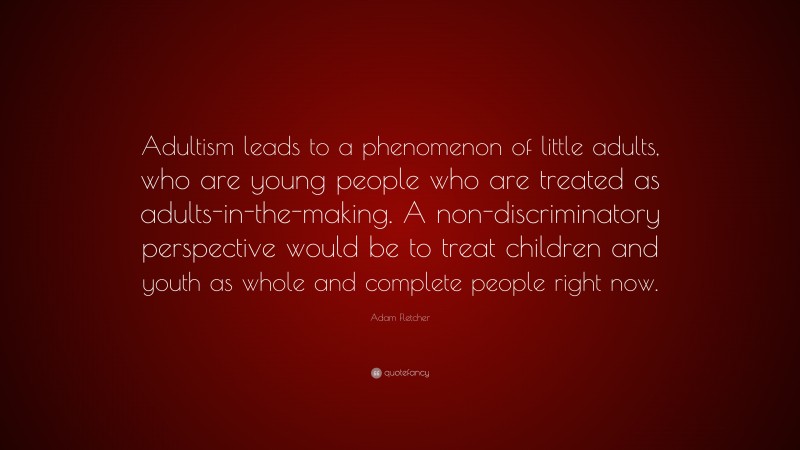 Adam Fletcher Quote: “Adultism leads to a phenomenon of little adults, who are young people who are treated as adults-in-the-making. A non-discriminatory perspective would be to treat children and youth as whole and complete people right now.”