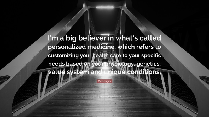 David Agus Quote: “I’m a big believer in what’s called personalized medicine, which refers to customizing your health care to your specific needs based on your physiology, genetics, value system and unique conditions.”