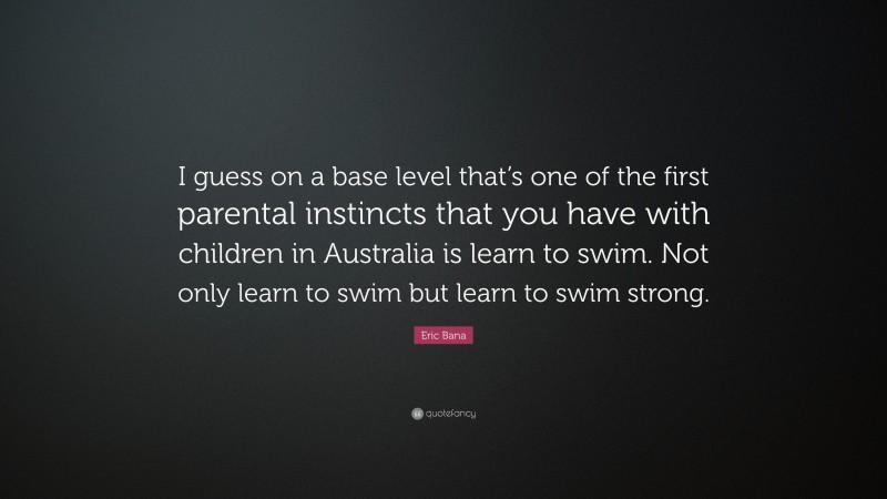 Eric Bana Quote: “I guess on a base level that’s one of the first parental instincts that you have with children in Australia is learn to swim. Not only learn to swim but learn to swim strong.”