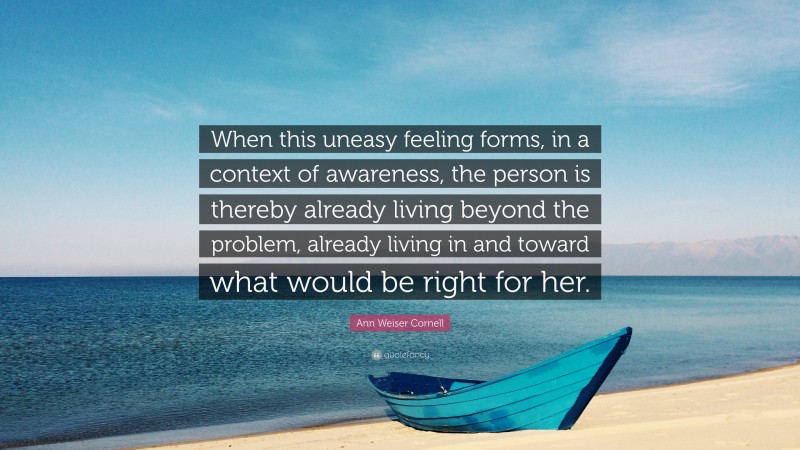 Ann Weiser Cornell Quote: “When this uneasy feeling forms, in a context of awareness, the person is thereby already living beyond the problem, already living in and toward what would be right for her.”