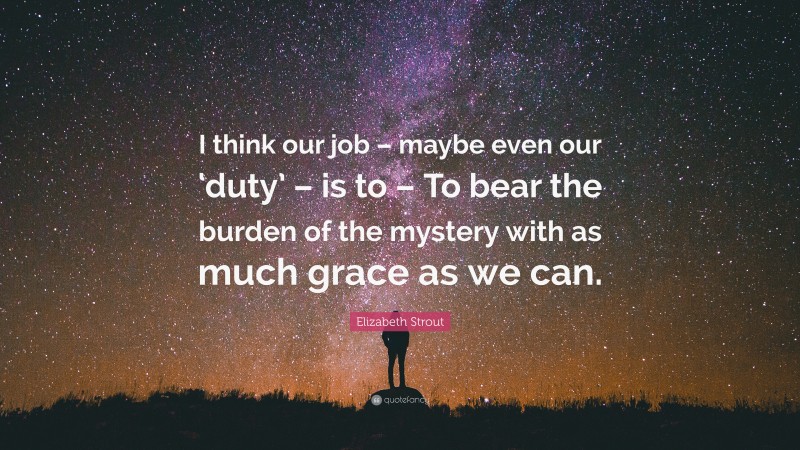 Elizabeth Strout Quote: “I think our job – maybe even our ‘duty’ – is to – To bear the burden of the mystery with as much grace as we can.”