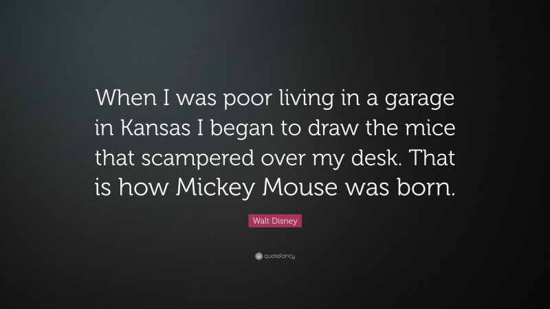 Walt Disney Quote: “When I was poor living in a garage in Kansas I began to draw the mice that scampered over my desk. That is how Mickey Mouse was born.”