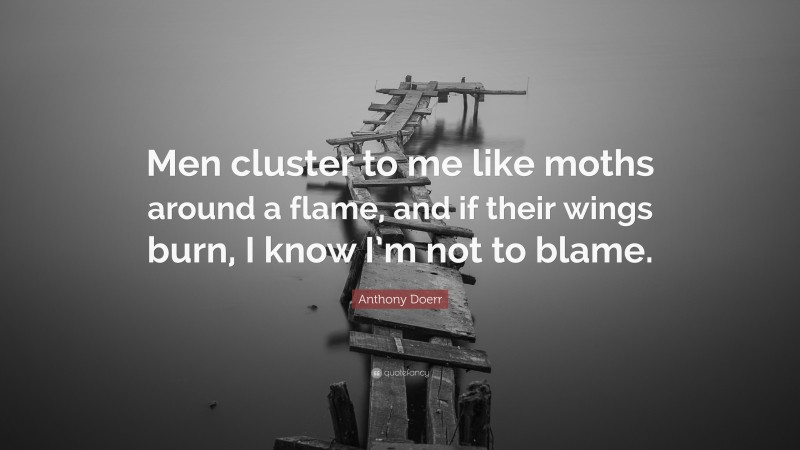 Anthony Doerr Quote: “Men cluster to me like moths around a flame, and if their wings burn, I know I’m not to blame.”