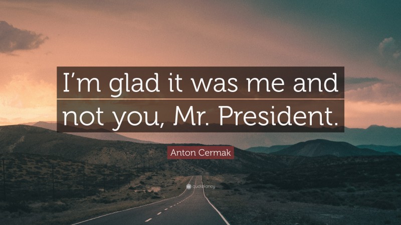 Anton Cermak Quote: “I’m glad it was me and not you, Mr. President.”