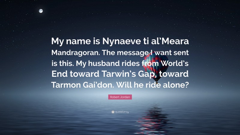 Robert Jordan Quote: “My name is Nynaeve ti al’Meara Mandragoran. The message I want sent is this. My husband rides from World’s End toward Tarwin’s Gap, toward Tarmon Gai’don. Will he ride alone?”