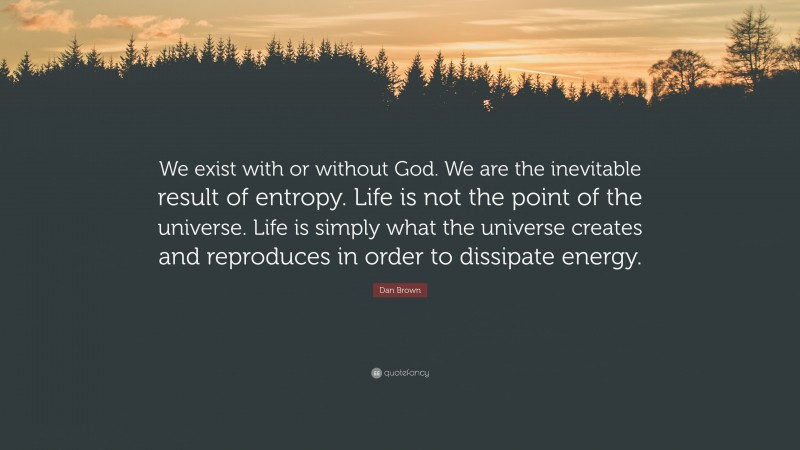Dan Brown Quote: “We exist with or without God. We are the inevitable result of entropy. Life is not the point of the universe. Life is simply what the universe creates and reproduces in order to dissipate energy.”