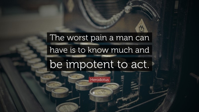 Herodotus Quote: “The worst pain a man can have is to know much and be impotent to act.”