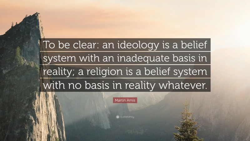 Martin Amis Quote: “To be clear: an ideology is a belief system with an inadequate basis in reality; a religion is a belief system with no basis in reality whatever.”