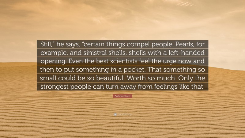 Anthony Doerr Quote: “Still,” he says, “certain things compel people. Pearls, for example, and sinistral shells, shells with a left-handed opening. Even the best scientists feel the urge now and then to put something in a pocket. That something so small could be so beautiful. Worth so much. Only the strongest people can turn away from feelings like that.”