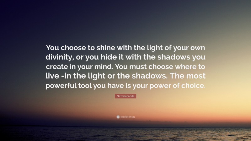 Nirmalananda Quote: “You choose to shine with the light of your own divinity, or you hide it with the shadows you create in your mind. You must choose where to live -in the light or the shadows. The most powerful tool you have is your power of choice.”