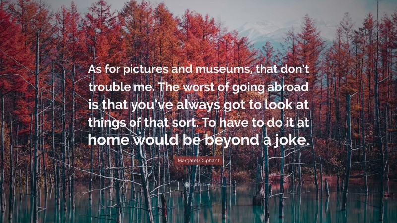 Margaret Oliphant Quote: “As for pictures and museums, that don’t trouble me. The worst of going abroad is that you’ve always got to look at things of that sort. To have to do it at home would be beyond a joke.”