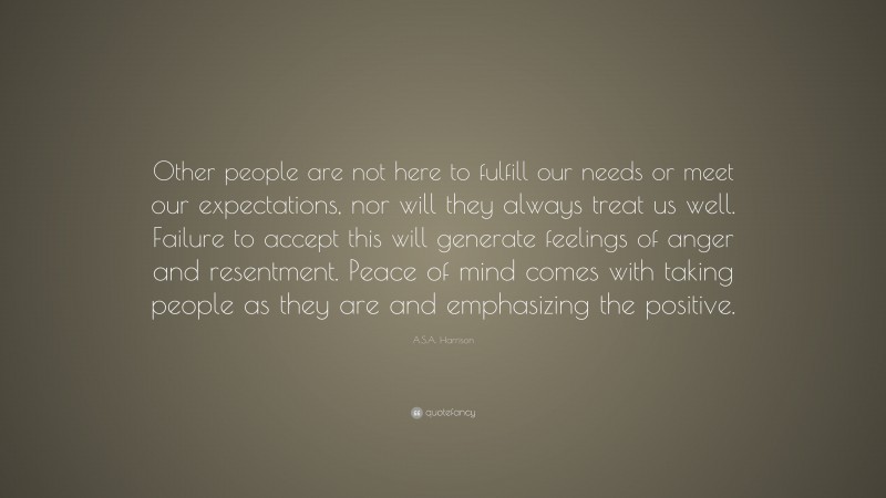 A.S.A. Harrison Quote: “Other people are not here to fulfill our needs or meet our expectations, nor will they always treat us well. Failure to accept this will generate feelings of anger and resentment. Peace of mind comes with taking people as they are and emphasizing the positive.”