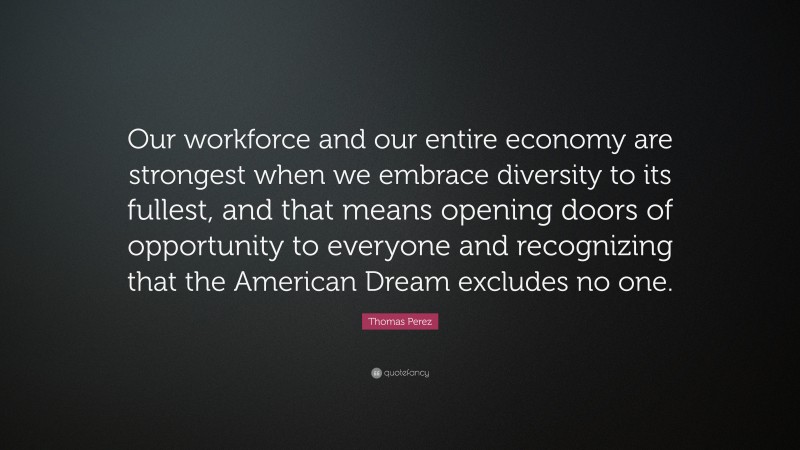 Thomas Perez Quote: “Our workforce and our entire economy are strongest when we embrace diversity to its fullest, and that means opening doors of opportunity to everyone and recognizing that the American Dream excludes no one.”
