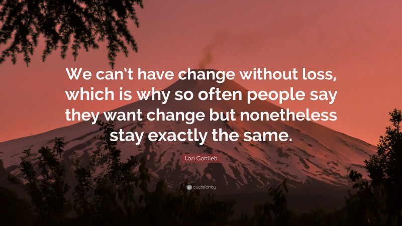 Lori Gottlieb Quote: “We can’t have change without loss, which is why so often people say they want change but nonetheless stay exactly the same.”