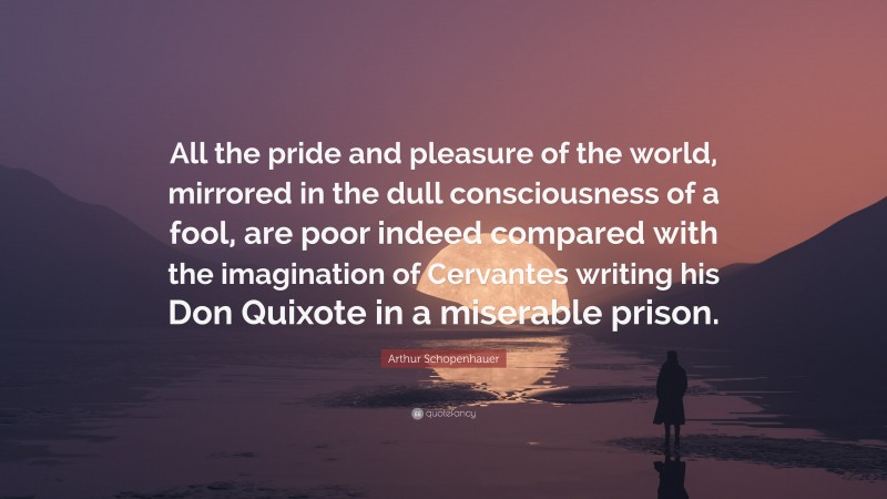 Arthur Schopenhauer Quote: “All the pride and pleasure of the world, mirrored in the dull consciousness of a fool, are poor indeed compared with the imagination of Cervantes writing his Don Quixote in a miserable prison.”
