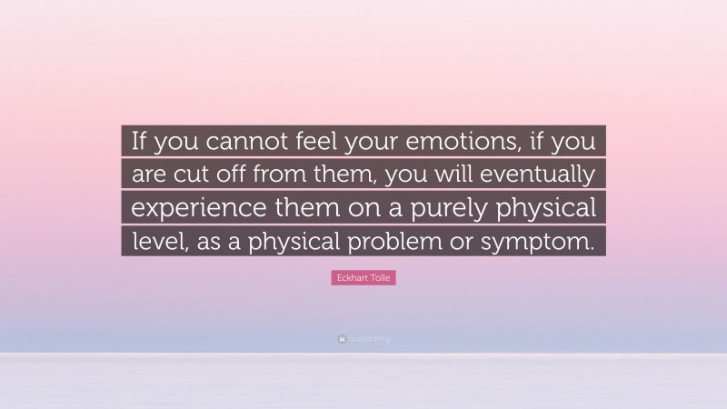 Eckhart Tolle Quote: “If you cannot feel your emotions, if you are cut off from them, you will eventually experience them on a purely physical level, as a physical problem or symptom.”