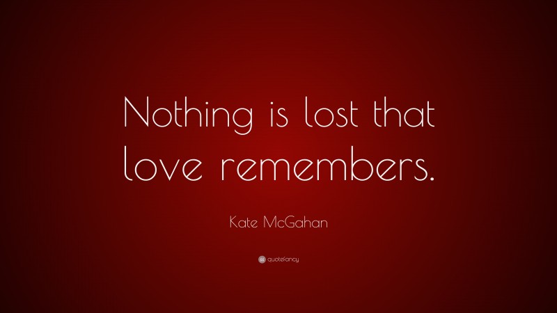 Kate McGahan Quote: “Nothing is lost that love remembers.”